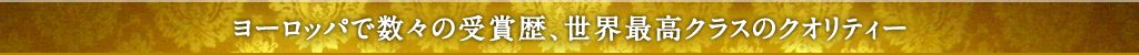 ヨーロッパで数々の受賞歴、世界最高クラスのクオリティー
