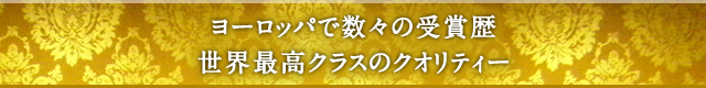 ヨーロッパで数々の受賞歴、世界最高クラスのクオリティー